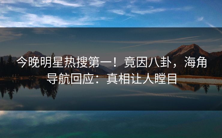 今晚明星热搜第一！竟因八卦，海角导航回应：真相让人瞠目