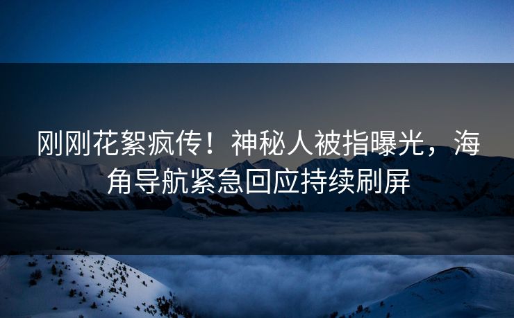 刚刚花絮疯传！神秘人被指曝光，海角导航紧急回应持续刷屏
