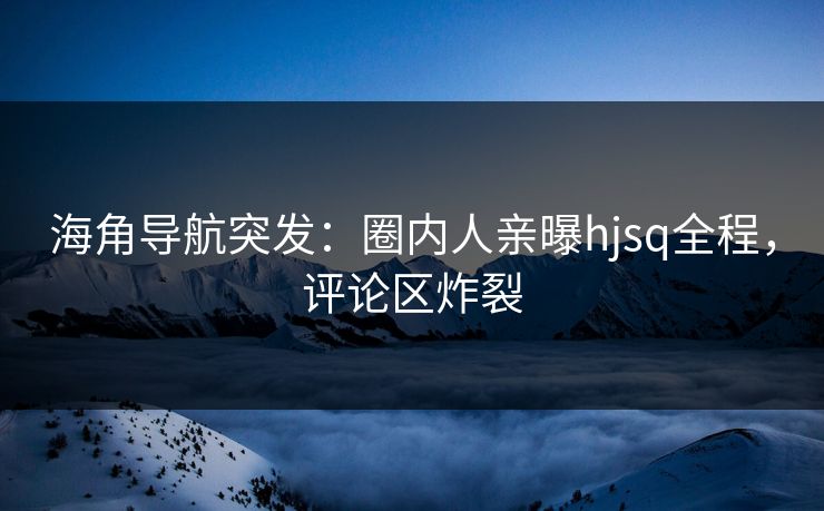 海角导航突发：圈内人亲曝hjsq全程，评论区炸裂