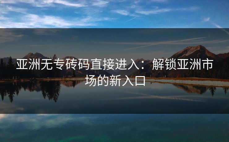 亚洲无专砖码直接进入：解锁亚洲市场的新入口