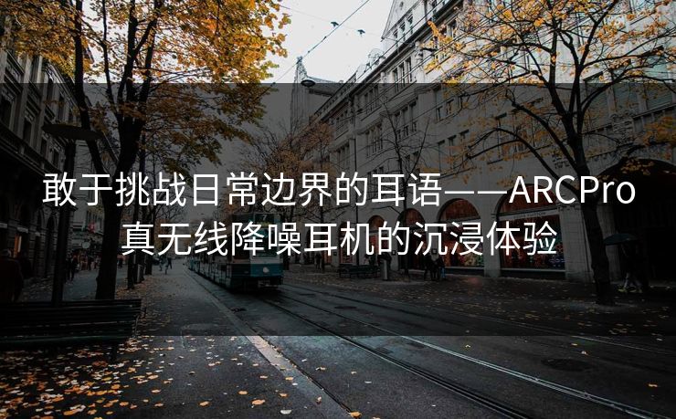 敢于挑战日常边界的耳语——ARCPro真无线降噪耳机的沉浸体验