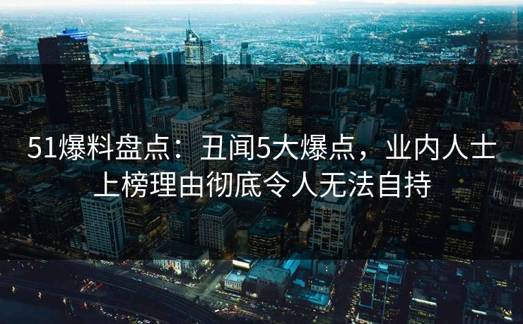 51爆料盘点：丑闻5大爆点，业内人士上榜理由彻底令人无法自持