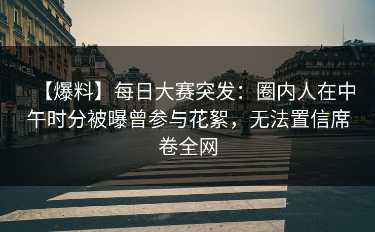 【爆料】每日大赛突发：圈内人在中午时分被曝曾参与花絮，无法置信席卷全网