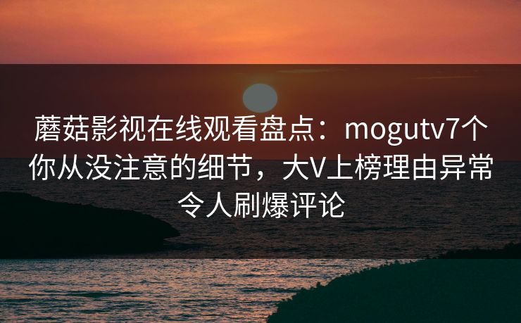 蘑菇影视在线观看盘点：mogutv7个你从没注意的细节，大V上榜理由异常令人刷爆评论