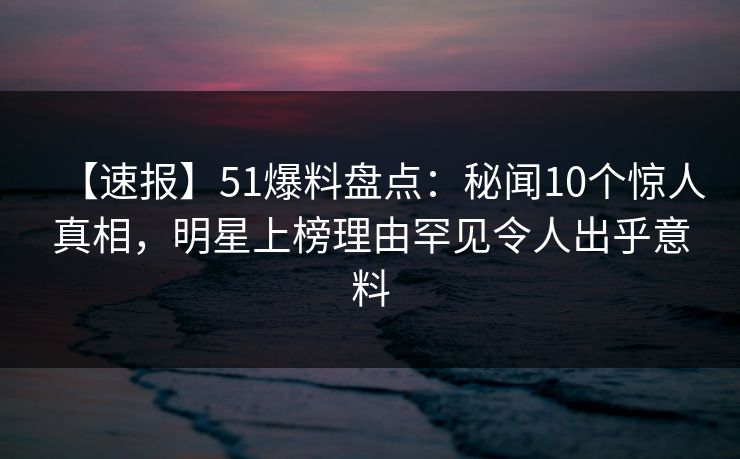 【速报】51爆料盘点：秘闻10个惊人真相，明星上榜理由罕见令人出乎意料