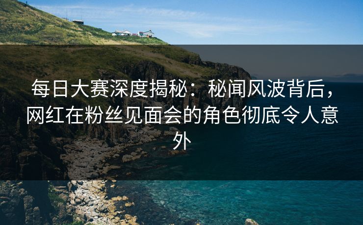 每日大赛深度揭秘：秘闻风波背后，网红在粉丝见面会的角色彻底令人意外