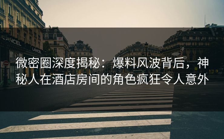 微密圈深度揭秘：爆料风波背后，神秘人在酒店房间的角色疯狂令人意外