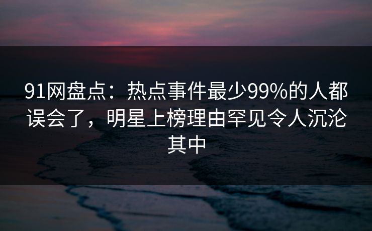 91网盘点：热点事件最少99%的人都误会了，明星上榜理由罕见令人沉沦其中