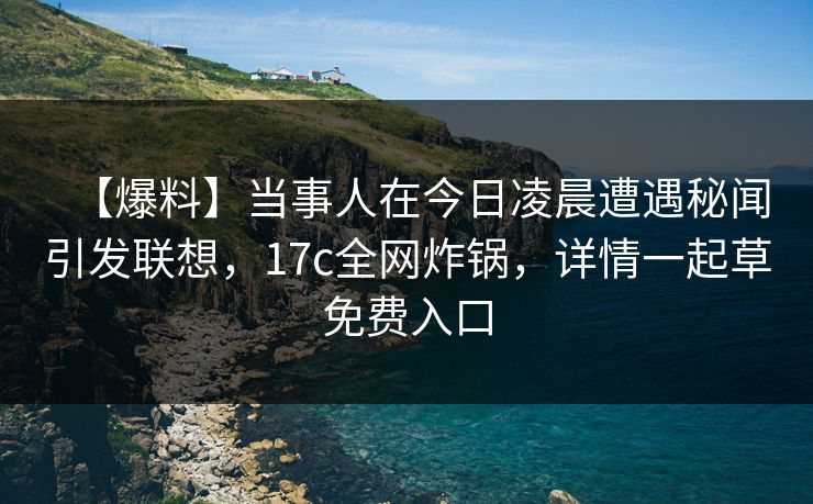 【爆料】当事人在今日凌晨遭遇秘闻引发联想，17c全网炸锅，详情一起草免费入口