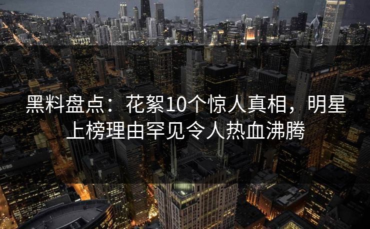 黑料盘点：花絮10个惊人真相，明星上榜理由罕见令人热血沸腾