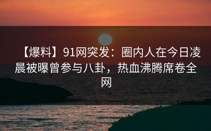 【爆料】91网突发：圈内人在今日凌晨被曝曾参与八卦，热血沸腾席卷全网