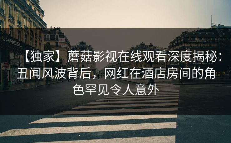 【独家】蘑菇影视在线观看深度揭秘：丑闻风波背后，网红在酒店房间的角色罕见令人意外