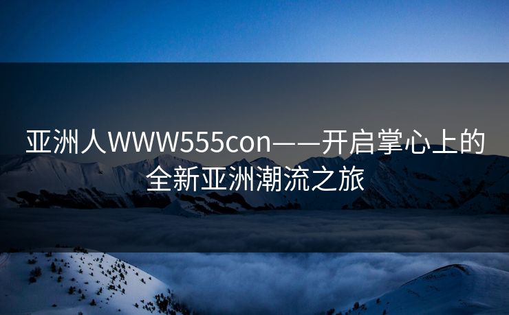 亚洲人WWW555con——开启掌心上的全新亚洲潮流之旅 亚洲人WWW555con——开启掌心上的全新亚洲潮流之旅