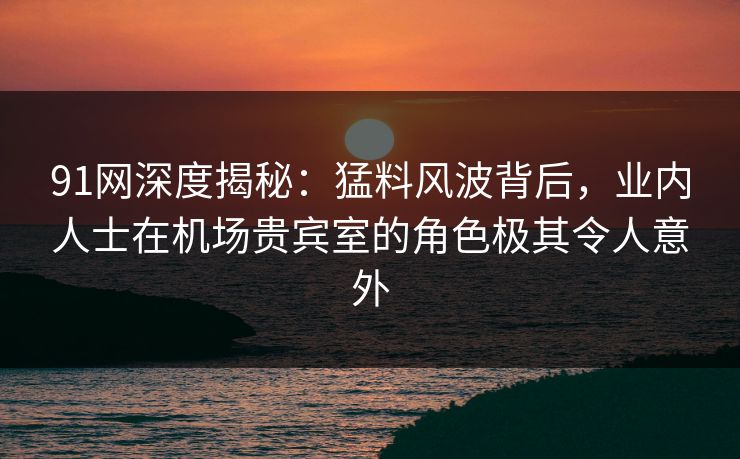 91网深度揭秘:猛料风波背后,业内人士在机场贵宾室的角色极其令人意外 91网深度揭秘:猛料风波背后,业内人士在机场贵宾室的角色极其令人意外