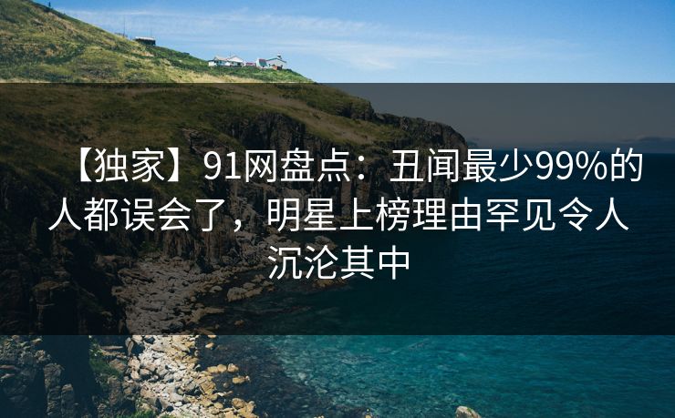 【独家】91网盘点：丑闻最少99%的人都误会了，明星上榜理由罕见令人沉沦其中