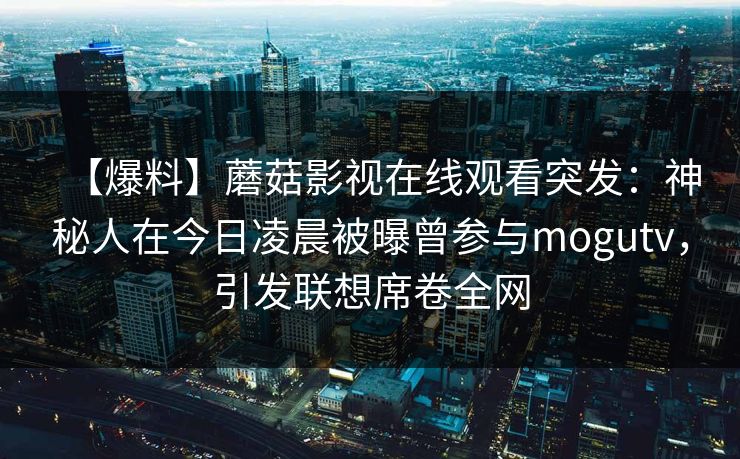 【爆料】蘑菇影视在线观看突发:神秘人在今日凌晨被曝曾参与mogutv,引发联想席卷全网 【爆料】蘑菇影视在线观看突发:神秘人在今日凌晨被曝曾参与mogutv,引发联想席卷全网