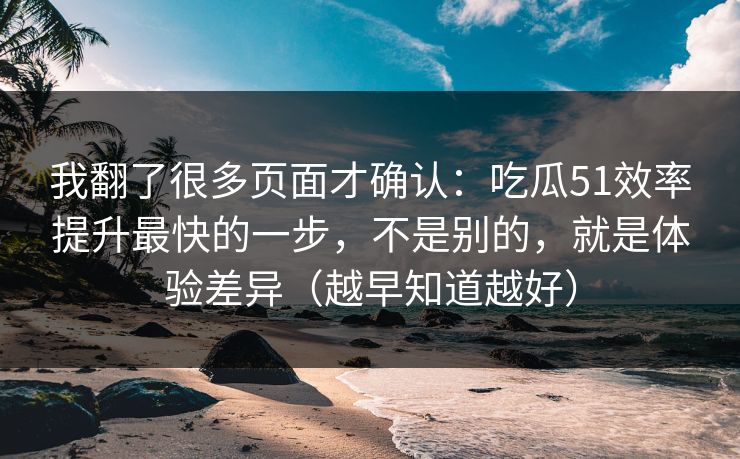 我翻了很多页面才确认：吃瓜51效率提升最快的一步，不是别的，就是体验差异（越早知道越好）