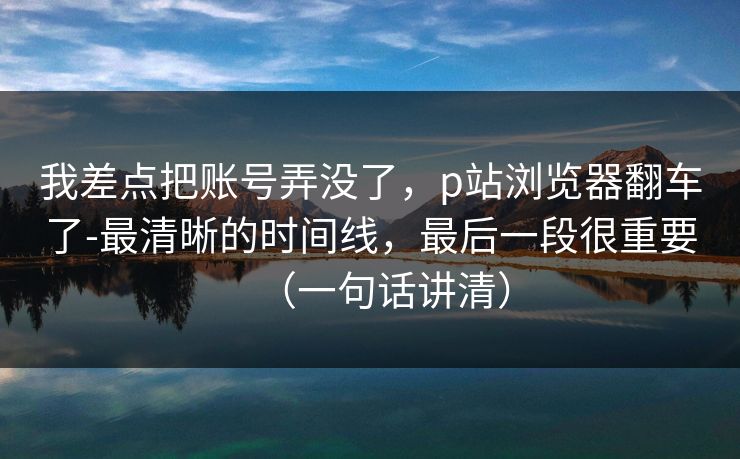 我差点把账号弄没了,p站浏览器翻车了-最清晰的时间线,最后一段很重要(一句话讲清) 我差点把账号弄没了,p站浏览器翻车了-最清晰的时间线,最后一段很重要(一句话讲清)