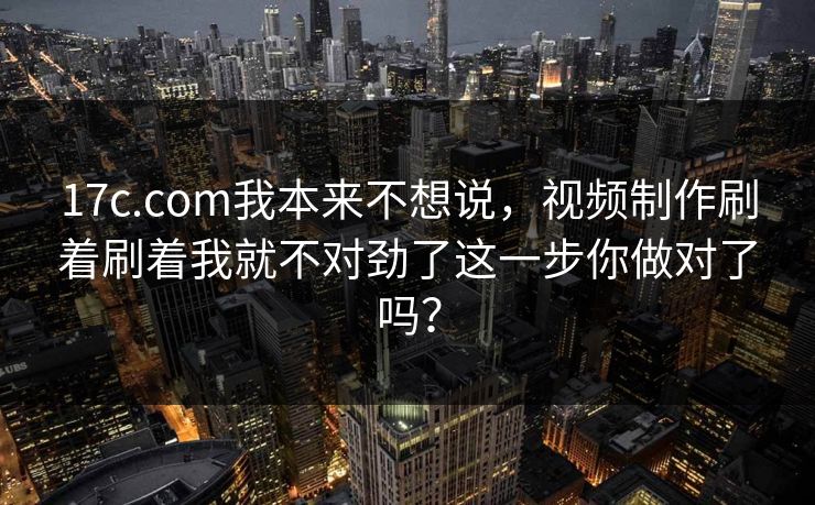 17c.com我本来不想说，视频制作刷着刷着我就不对劲了这一步你做对了吗？