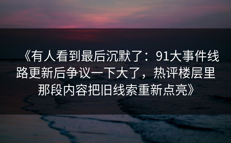 《有人看到最后沉默了：91大事件线路更新后争议一下大了，热评楼层里那段内容把旧线索重新点亮》