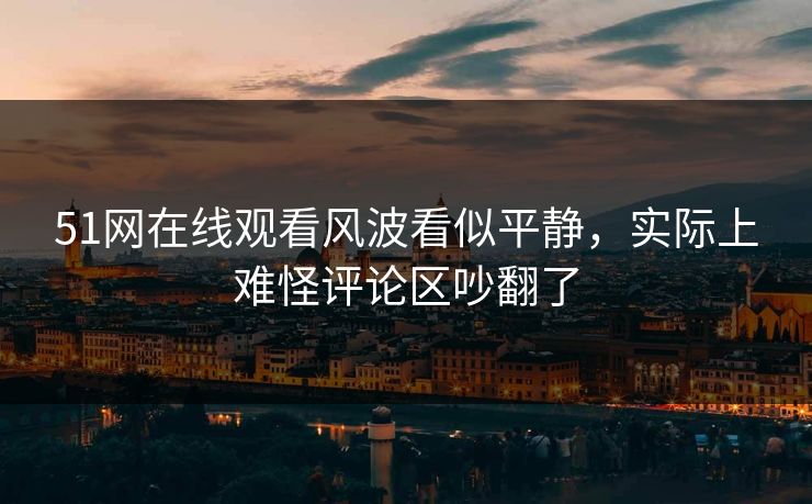 51网在线观看风波看似平静,实际上难怪评论区吵翻了 51网在线观看风波看似平静,实际上难怪评论区吵翻了
