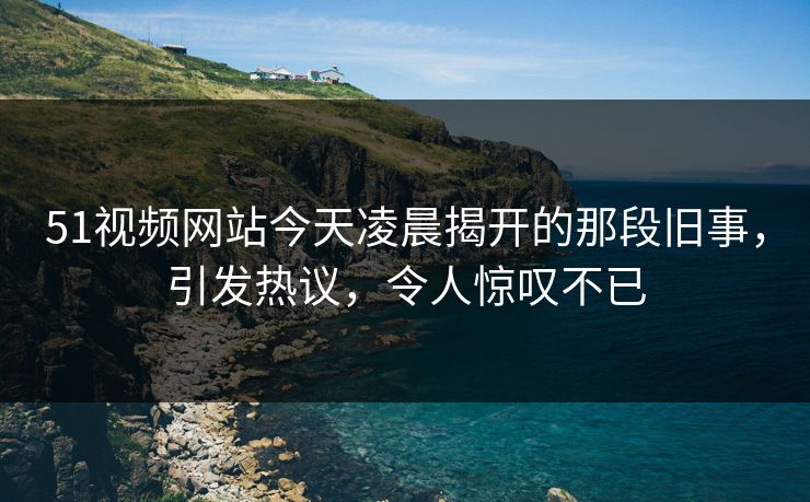 51视频网站今天凌晨揭开的那段旧事，引发热议，令人惊叹不已